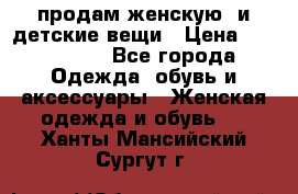 продам женскую  и детские вещи › Цена ­ 100-5000 - Все города Одежда, обувь и аксессуары » Женская одежда и обувь   . Ханты-Мансийский,Сургут г.